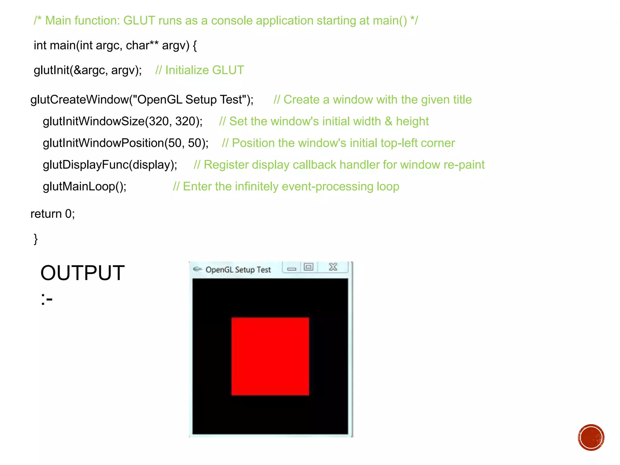 /* Main function: GLUT runs as a console application starting at main() */
int main(int argc, char** argv) {
glutInit(&argc, argv); // Initialize GLUT
glutCreateWindow("OpenGL Setup Test"); // Create a window with the given title
glutInitWindowSize(320, 320); // Set the window's initial width & height
glutInitWindowPosition(50, 50); // Position the window's initial top-left corner
glutDisplayFunc(display); // Register display callback handler for window re-paint
glutMainLoop(); // Enter the infinitely event-processing loop
return 0;
}
OUTPUT
:-
 