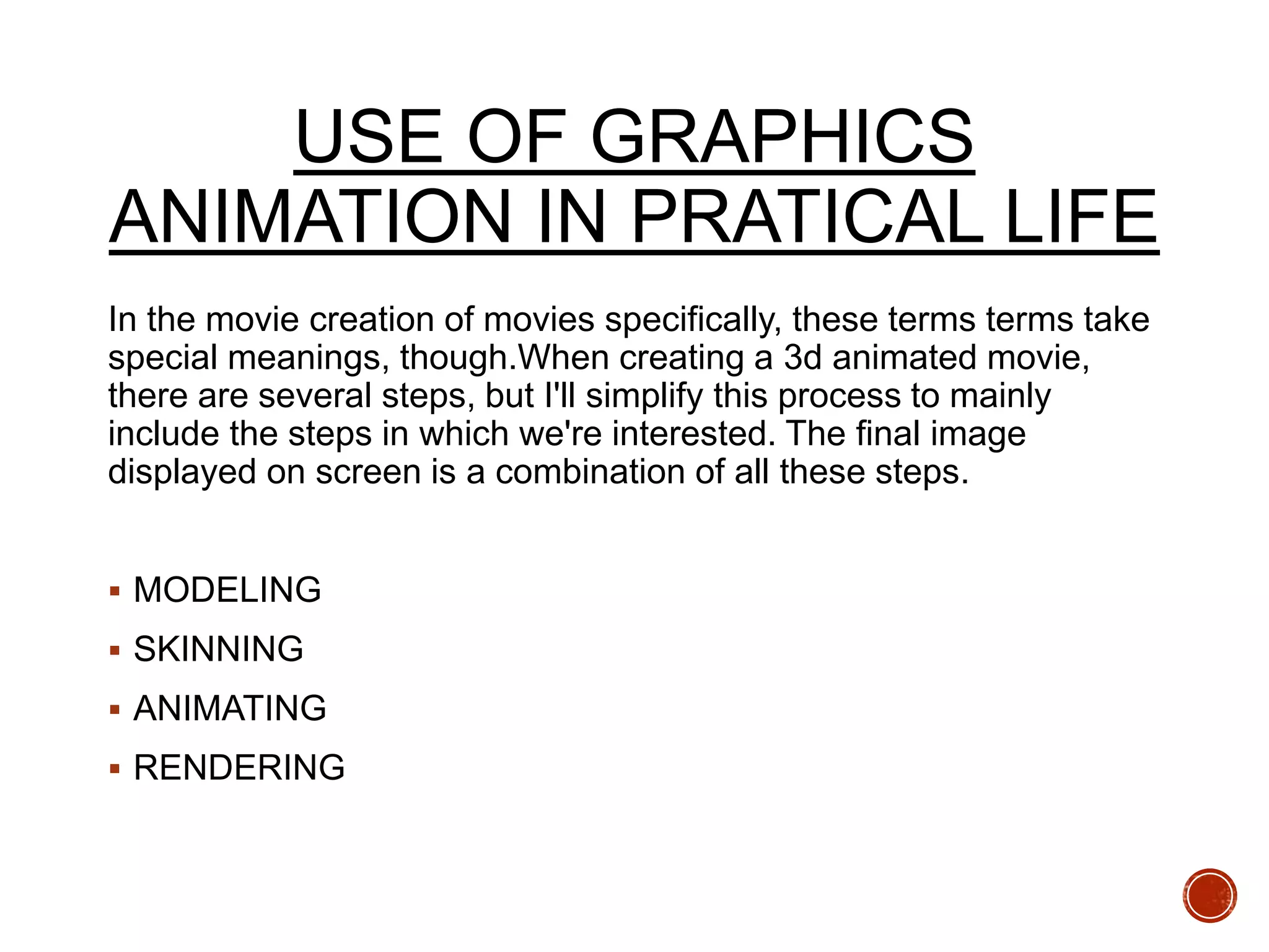USE OF GRAPHICS
ANIMATION IN PRATICAL LIFE
In the movie creation of movies specifically, these terms terms take
special meanings, though.When creating a 3d animated movie,
there are several steps, but I'll simplify this process to mainly
include the steps in which we're interested. The final image
displayed on screen is a combination of all these steps.
 MODELING
 SKINNING
 ANIMATING
 RENDERING
 