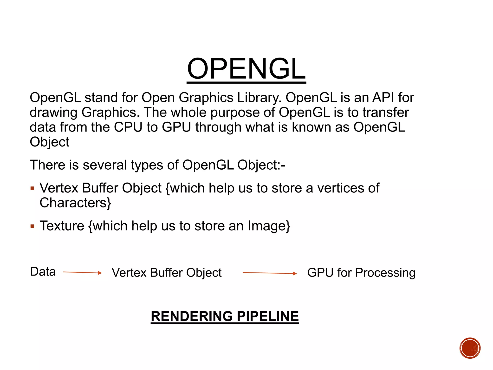 OPENGL
OpenGL stand for Open Graphics Library. OpenGL is an API for
drawing Graphics. The whole purpose of OpenGL is to transfer
data from the CPU to GPU through what is known as OpenGL
Object
There is several types of OpenGL Object:-
 Vertex Buffer Object {which help us to store a vertices of
Characters}
 Texture {which help us to store an Image}
RENDERING PIPELINE
Vertex Buffer Object GPU for Processing
Data
 