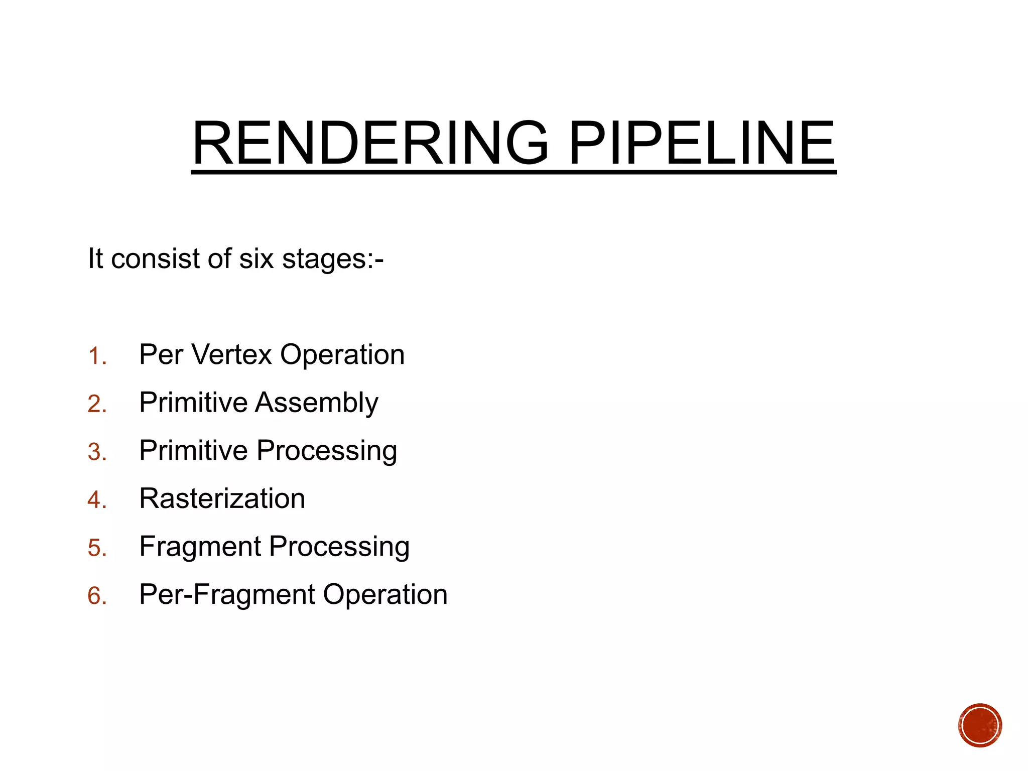 RENDERING PIPELINE
It consist of six stages:-
1. Per Vertex Operation
2. Primitive Assembly
3. Primitive Processing
4. Rasterization
5. Fragment Processing
6. Per-Fragment Operation
 