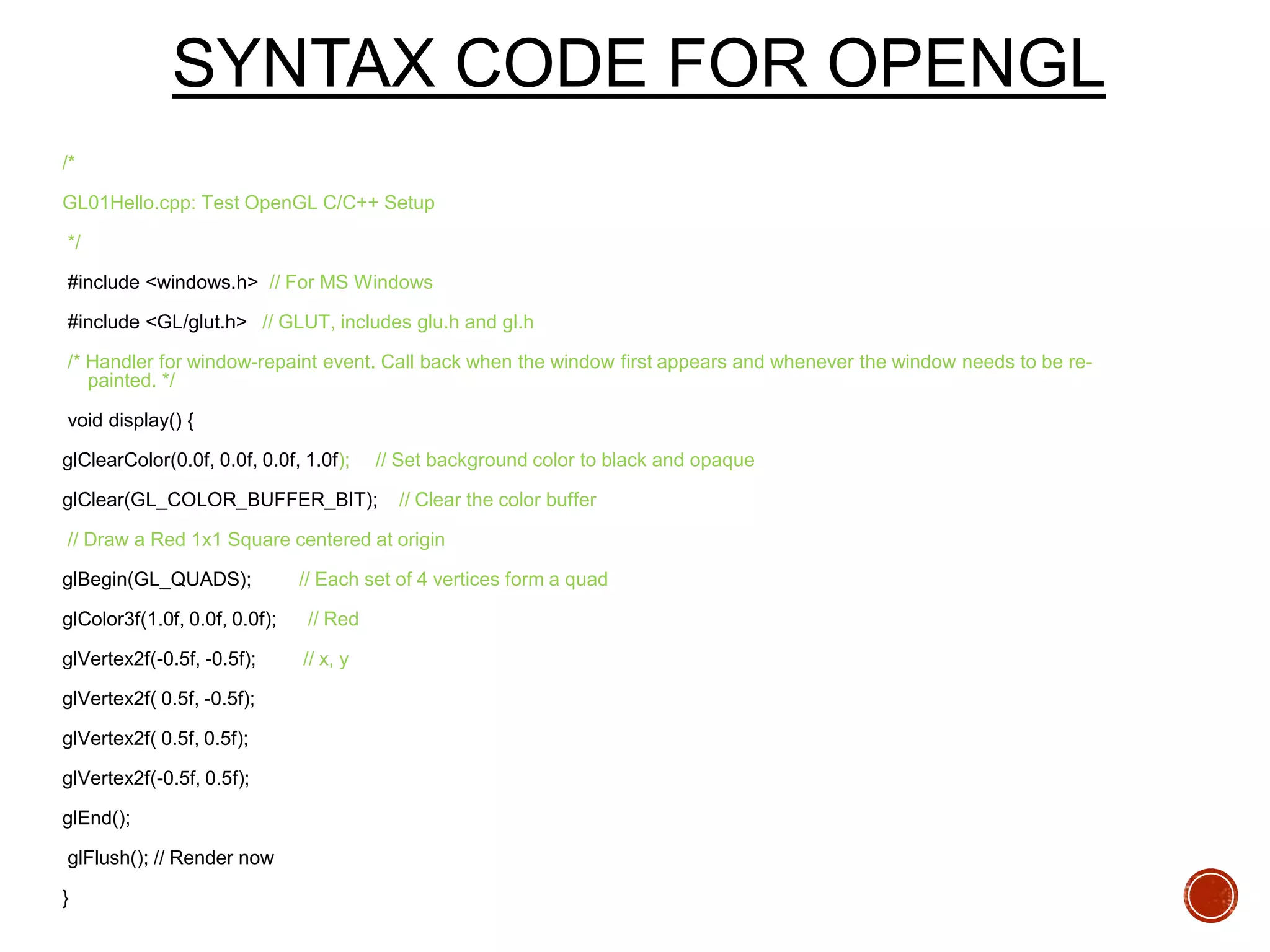 SYNTAX CODE FOR OPENGL
/*
GL01Hello.cpp: Test OpenGL C/C++ Setup
*/
#include <windows.h> // For MS Windows
#include <GL/glut.h> // GLUT, includes glu.h and gl.h
/* Handler for window-repaint event. Call back when the window first appears and whenever the window needs to be re-
painted. */
void display() {
glClearColor(0.0f, 0.0f, 0.0f, 1.0f); // Set background color to black and opaque
glClear(GL_COLOR_BUFFER_BIT); // Clear the color buffer
// Draw a Red 1x1 Square centered at origin
glBegin(GL_QUADS); // Each set of 4 vertices form a quad
glColor3f(1.0f, 0.0f, 0.0f); // Red
glVertex2f(-0.5f, -0.5f); // x, y
glVertex2f( 0.5f, -0.5f);
glVertex2f( 0.5f, 0.5f);
glVertex2f(-0.5f, 0.5f);
glEnd();
glFlush(); // Render now
}
 