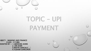 UBJECT- BANKING AND FINANCE
CLASS – S.Y.BBA
RESENTED BY :- 1.ABHISHEK AHIRE
2. OM AHER
3.PRATIK SANGALE
4.TUSHAR GANGURDE
TOPIC – UPI
PAYMENT
 