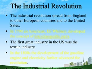 The Industrial Revolution
 The industrial revolution spread from England
to other European countries and to the United
Sates.
 In 1790 an American, Eli Whitney, developed
the concept of interchangeable parts.
 The first great industry in the US was the
textile industry.
 In the 1800s the development of the gasoline
engine and electricity further advanced the
revolution.
 