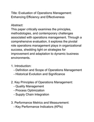 Title: Evaluation of Operations Management:
Enhancing Efficiency and Effectiveness
Abstract:
This paper critically examines the principles,
methodologies, and contemporary challenges
associated with operations management. Through a
comprehensive evaluation, it explores the pivotal
role operations management plays in organizational
success, shedding light on strategies for
improvement and adaptation to dynamic business
environments.
1. Introduction:
- Definition and Scope of Operations Management
- Historical Evolution and Significance
2. Key Principles of Operations Management:
- Quality Management
- Process Optimization
- Supply Chain Integration
3. Performance Metrics and Measurement:
- Key Performance Indicators (KPIs)
 