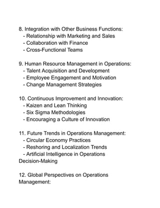 8. Integration with Other Business Functions:
- Relationship with Marketing and Sales
- Collaboration with Finance
- Cross-Functional Teams
9. Human Resource Management in Operations:
- Talent Acquisition and Development
- Employee Engagement and Motivation
- Change Management Strategies
10. Continuous Improvement and Innovation:
- Kaizen and Lean Thinking
- Six Sigma Methodologies
- Encouraging a Culture of Innovation
11. Future Trends in Operations Management:
- Circular Economy Practices
- Reshoring and Localization Trends
- Artificial Intelligence in Operations
Decision-Making
12. Global Perspectives on Operations
Management:
 