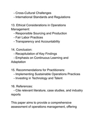 - Cross-Cultural Challenges
- International Standards and Regulations
13. Ethical Considerations in Operations
Management:
- Responsible Sourcing and Production
- Fair Labor Practices
- Transparency and Accountability
14. Conclusion:
- Recapitulation of Key Findings
- Emphasis on Continuous Learning and
Adaptation
15. Recommendations for Practitioners:
- Implementing Sustainable Operations Practices
- Investing in Technology and Talent
16. References:
- Cite relevant literature, case studies, and industry
reports
This paper aims to provide a comprehensive
assessment of operations management, offering
 