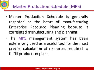 www.sanjivanimba.org.in
Master Production Schedule (MPS)
• Master Production Schedule is generally
regarded as the heart of manufacturing
Enterprise Resource Planning because it
correlated manufacturing and planning.
• The MPS management system has been
extensively used as a useful tool for the most
precise calculation of resources required to
fulfill production plans.
 