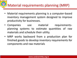 www.sanjivanimba.org.in
Material requirements planning (MRP)
• Material requirements planning is a computer-based
inventory management system designed to improve
productivity for businesses.
• Companies use material requirements-
planning systems to estimate quantities of raw
materials and schedule their utility.
• MRP works backward from a production plan for
finished goods to develop inventory requirements for
components and raw materials
 