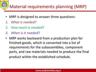 www.sanjivanimba.org.in
Material requirements planning (MRP)
• MRP is designed to answer three questions:
1. What is needed?
2. How much is needed?
3. When is it needed?
• MRP works backward from a production plan for
finished goods, which is converted into a list of
requirements for the subassemblies, component
parts, and raw materials needed to produce the final
product within the established schedule.
 