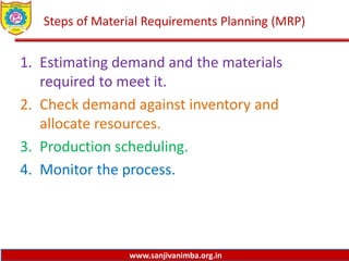www.sanjivanimba.org.in
Steps of Material Requirements Planning (MRP)
1. Estimating demand and the materials
required to meet it.
2. Check demand against inventory and
allocate resources.
3. Production scheduling.
4. Monitor the process.
 