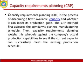 www.sanjivanimba.org.in
Capacity requirements planning (CRP)
• Capacity requirements planning (CRP) is the process
of discerning a firm's available capacity and whether
it can meet its production goals. The CRP method
first assesses the company's planned manufacturing
schedule. Then, capacity requirements planning
weighs this schedule against the company's actual
production capabilities to see if the current capacity
can successfully meet the existing production
schedule.
 