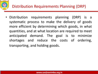 www.sanjivanimba.org.in
Distribution Requirements Planning (DRP)
• Distribution requirements planning (DRP) is a
systematic process to make the delivery of goods
more efficient by determining which goods, in what
quantities, and at what location are required to meet
anticipated demand. The goal is to minimize
shortages and reduce the costs of ordering,
transporting, and holding goods.
 