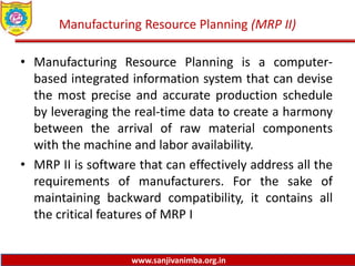 www.sanjivanimba.org.in
Manufacturing Resource Planning (MRP II)
• Manufacturing Resource Planning is a computer-
based integrated information system that can devise
the most precise and accurate production schedule
by leveraging the real-time data to create a harmony
between the arrival of raw material components
with the machine and labor availability.
• MRP II is software that can effectively address all the
requirements of manufacturers. For the sake of
maintaining backward compatibility, it contains all
the critical features of MRP I
 