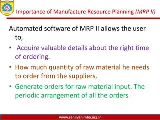 www.sanjivanimba.org.in
Importance of Manufacture Resource Planning (MRP II)
Automated software of MRP II allows the user
to,
• Acquire valuable details about the right time
of ordering.
• How much quantity of raw material he needs
to order from the suppliers.
• Generate orders for raw material input. The
periodic arrangement of all the orders
 