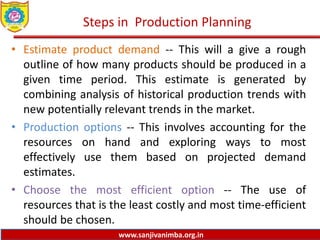 www.sanjivanimba.org.in
Steps in Production Planning
• Estimate product demand -- This will a give a rough
outline of how many products should be produced in a
given time period. This estimate is generated by
combining analysis of historical production trends with
new potentially relevant trends in the market.
• Production options -- This involves accounting for the
resources on hand and exploring ways to most
effectively use them based on projected demand
estimates.
• Choose the most efficient option -- The use of
resources that is the least costly and most time-efficient
should be chosen.
 