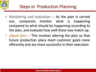 www.sanjivanimba.org.in
Steps in Production Planning
• Monitoring and evaluation -- As the plan is carried
out, companies monitor what is happening
compared to what should be happening according to
the plan, and evaluate how well those two match up.
• Adjust plan -- This involves altering the plan so that
future production plans meet customer goals more
efficiently and are more successful in their execution
 