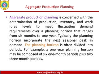 www.sanjivanimba.org.in
Aggregate Production Planning
• Aggregate production planning is concerned with the
determination of production, inventory, and work
force levels to meet fluctuating demand
requirements over a planning horizon that ranges
from six months to one year. Typically the planning
horizon incorporate the next seasonal peak in
demand. The planning horizon is often divided into
periods. For example, a one year planning horizon
may be composed of six one-month periods plus two
three-month periods.
 