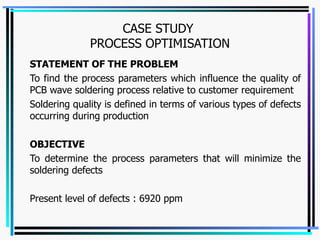 CASE STUDY  PROCESS OPTIMISATION STATEMENT OF THE PROBLEM To find the process parameters which influence the quality of PCB wave soldering process relative to customer requirement Soldering quality is defined in terms of various types of defects occurring during production OBJECTIVE To determine the process parameters that will minimize the soldering defects Present level of defects : 6920 ppm 