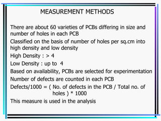 MEASUREMENT METHODS There are about 60 varieties of PCBs differing in size and number of holes in each PCB Classified on the basis of number of holes per sq.cm into high density and low density High Density : > 4 Low Density : up to  4 Based on availability, PCBs are selected for experimentation Number of defects are counted in each PCB Defects/1000 = ( No. of defects in the PCB / Total no. of  holes ) * 1000 This measure is used in the analysis  