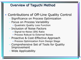 Overview of Taguchi Method Contributions of Off-Line Quality Control Significance on Process Optimization Focus on Process Variability Quadratic Quality Loss Function Inclusion of Noise Factors Signal-to-Noise (SN) Ratio Process Robust to External Noises Proactive & Cost-Effective Approach Process Optimization from Design Stage Comprehensive Set of Tools for Quality Improvement Wide Applicability   