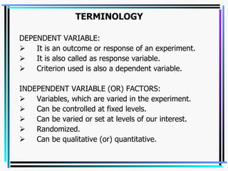 TERMINOLOGY DEPENDENT VARIABLE:         It is an outcome or response of an experiment.         It is also called as response variable.         Criterion used is also a dependent variable.   INDEPENDENT VARIABLE (OR) FACTORS:         Variables, which are varied in the experiment.         Can be controlled at fixed levels.         Can be varied or set at levels of our interest.         Randomized.         Can be qualitative (or) quantitative.   