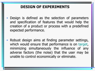 DESIGN OF EXPERIMENTS   Design is defined as the selection of parameters and specification of features that would help the creation of a product or process with a predefined expected performance. Robust design aims at finding parameter settings, which would ensure that performance is on  target , minimizing simultaneously the influence of any adverse factors (the noise) that the user may be unable to control economically or eliminate. 