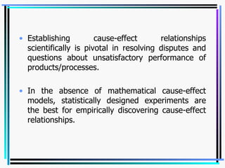 Establishing cause-effect relationships scientifically is pivotal in resolving disputes and questions about unsatisfactory performance of products/processes. In the absence of mathematical cause-effect models, statistically designed experiments are the best for empirically discovering cause-effect relationships. 