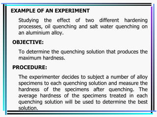 EXAMPLE OF AN EXPERIMENT Studying the effect of two different hardening processes, oil quenching and salt water quenching on an aluminium alloy.   OBJECTIVE:  To determine the quenching solution that produces the maximum hardness.    PROCEDURE: The experimenter decides to subject a number of alloy specimens to each quenching solution and measure the hardness of the specimens after quenching. The average hardness of the specimens treated in each quenching solution will be used to determine the best solution.   