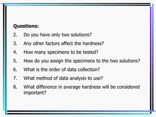 Questions: Do you have only two solutions? Any other factors affect the hardness? How many specimens to be tested? How do you assign the specimens to the two solutions? What is the order of data collection? What method of data analysis to use? What difference in average hardness will be considered important? 