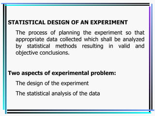 STATISTICAL DESIGN OF AN EXPERIMENT   The process of planning the experiment so that appropriate data collected which shall be analyzed by statistical methods resulting in valid and objective conclusions.  Two aspects of experimental problem: The design of the experiment The statistical analysis of the data 