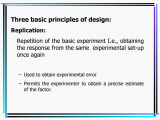 Three basic principles of design: Replication:   Repetition of the basic experiment I.e., obtaining the response from the same  experimental set-up once again Used to obtain experimental error Permits the experimenter to obtain a precise estimate of the factor. 
