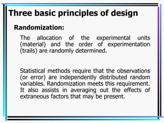 Three basic principles of design Randomization: The allocation of the experimental units (material) and the order of experimentation (trails) are randomly determined. Statistical methods require that the observations (or error) are independently distributed random variables. Randomization meets this requirement. It also assists in averaging out the effects of extraneous factors that may be present. 