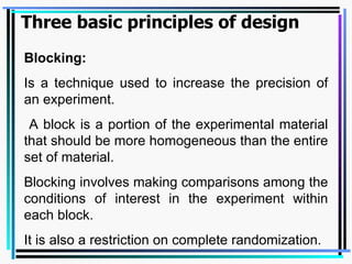 Blocking: Is a technique used to increase the precision of an experiment.  A block is a portion of the experimental material that should be more homogeneous than the entire set of material.  Blocking involves making comparisons among the conditions of interest in the experiment within each block.  It is also a restriction on complete randomization. Three basic principles of design 