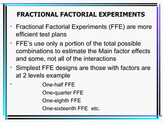 FRACTIONAL FACTORIAL EXPERIMENTS Fractional Factorial Experiments (FFE) are more efficient test plans FFE’s use only a portion of the total possible combinations to estimate the Main factor effects and some, not all of the interactions Simplest FFE designs are those with factors are at 2 levels example  One-half FFE One-quarter FFE One-eighth FFE One-sixteenth FFE  etc. 