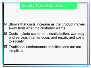 Quality Loss Function Shows that costs increase as the product moves away from what the customer wants Costs include customer dissatisfaction, warranty and service, internal scrap and repair, and costs to society Traditional conformance specifications are too simplistic 