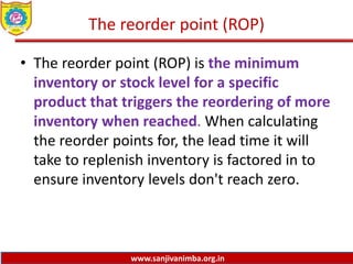 www.sanjivanimba.org.in
The reorder point (ROP)
• The reorder point (ROP) is the minimum
inventory or stock level for a specific
product that triggers the reordering of more
inventory when reached. When calculating
the reorder points for, the lead time it will
take to replenish inventory is factored in to
ensure inventory levels don't reach zero.
 