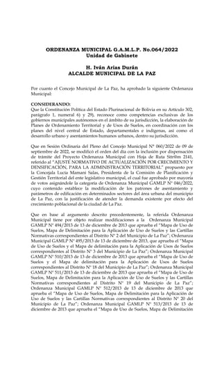 ORDENANZA MUNICIPAL G.A.M.L.P. No.064/2022
Unidad de Gabinete
H. Iván Arias Durán
ALCALDE MUNICIPAL DE LA PAZ
Por cuanto el Concejo Municipal de La Paz, ha aprobado la siguiente Ordenanza
Municipal:
CONSIDERANDO:
Que la Constitución Política del Estado Plurinacional de Bolivia en su Artículo 302,
parágrafo 1, numeral 6) y 29), reconoce como competencias exclusivas de los
gobiernos municipales autónomos en el ámbito de su jurisdicción, la elaboración de
Planes de Ordenamiento Territorial y de Usos de Suelos, en coordinación con los
planes del nivel central de Estado, departamentales e indígenas, así como el
desarrollo urbano y asentamientos humanos urbanos, dentro su jurisdicción.
Que en Sesión Ordinaria del Pleno del Concejo Municipal N° 060/2022 de 09 de
septiembre de 2022, se modificó el orden del día con la inclusión por dispensación
de trámite del Proyecto Ordenanza Municipal con Hoja de Ruta Sitr@m 2141,
referido al “AJUSTE NORMATIVO DE ACTUALIZACIÓN POR CRECIMIENTO Y
DENSIFICACIÓN, PARA LA ADMINISTRACIÓN TERRITORIAL” propuesto por
la Concejala Lucía Mamani Salas, Presidenta de la Comisión de Planificación y
Gestión Territorial del ente legislativo municipal, el cual fue aprobado por mayoría
de votos asignándole la categoría de Ordenanza Municipal GAMLP Nº 046/2022,
cuyo contenido establece la modificación de los patrones de asentamiento y
parámetros de edificación en determinados sectores del área urbana del municipio
de La Paz, con la justificación de atender la demanda existente por efecto del
crecimiento poblacional de la ciudad de La Paz.
Que en base al argumento descrito precedentemente, la referida Ordenanza
Municipal tiene por objeto realizar modificaciones a la Ordenanza Municipal
GAMLP Nº 494/2013 de 13 de diciembre de 2013 que aprueba el “Mapa de Uso de
Suelos, Mapa de Delimitación para la Aplicación de Uso de Suelos y las Cartillas
Normativas correspondientes al Distrito Nº 2 del Municipio de La Paz”; Ordenanza
Municipal GAMLP Nº 495/2013 de 13 de diciembre de 2013, que aprueba el “Mapa
de Uso de Suelos y el Mapa de delimitación para la Aplicación de Usos de Suelos
correspondientes al Distrito Nº 3 del Municipio de La Paz”; Ordenanza Municipal
GAMLP Nº 510/2013 de 13 de diciembre de 2013 que aprueba el “Mapa de Uso de
Suelos y el Mapa de delimitación para la Aplicación de Usos de Suelos
correspondientes al Distrito Nº 18 del Municipio de La Paz”; Ordenanza Municipal
GAMLP Nº 511/2013 de 13 de diciembre de 2013 que aprueba el “Mapa de Uso de
Suelos, Mapa de Delimitación para la Aplicación de Uso de Suelos y las Cartillas
Normativas correspondientes al Distrito Nº 19 del Municipio de La Paz”;
Ordenanza Municipal GAMLP Nº 512/2013 de 13 de diciembre de 2013 que
aprueba el “Mapa de Uso de Suelos, Mapa de Delimitación para la Aplicación de
Uso de Suelos y las Cartillas Normativas correspondientes al Distrito Nº 20 del
Municipio de La Paz”; Ordenanza Municipal GAMLP Nº 513/2013 de 13 de
diciembre de 2013 que aprueba el “Mapa de Uso de Suelos, Mapa de Delimitación
 