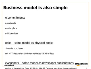 Business model is also simple

 o commitments
 o contracts

 o data plans

 o hidden fees



 ooks – same model as physical books
  la carte purchases

 ost NYT Bestsellers and new releases $9.99 or less



 ewspapers – same model as newspaper subscriptions
CONFIDENTIAL

                                                      10
 