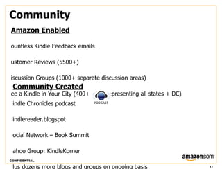 Community
Amazon Enabled

ountless Kindle Feedback emails

ustomer Reviews (5500+)

iscussion Groups (1000+ separate discussion areas)
 Community Created
ee a Kindle in Your City (400+ cities representing all states + DC)
 indle Chronicles podcast

 indlereader.blogspot

 ocial Network – Book Summit

 ahoo Group: KindleKorner
CONFIDENTIAL

 lus dozens more blogs and groups on ongoing basis                    17
 