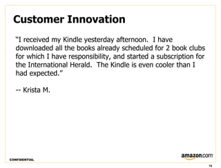 Customer Innovation
   “I received my Kindle yesterday afternoon. I have
   downloaded all the books already scheduled for 2 book clubs
   for which I have responsibility, and started a subscription for
   the International Herald. The Kindle is even cooler than I
   had expected.”

   -- Krista M.




CONFIDENTIAL

                                                                     19
 
