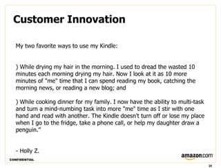 Customer Innovation

   My two favorite ways to use my Kindle:


   ) While drying my hair in the morning. I used to dread the wasted 10
   minutes each morning drying my hair. Now I look at it as 10 more
   minutes of "me" time that I can spend reading my book, catching the
   morning news, or reading a new blog; and

   ) While cooking dinner for my family. I now have the ability to multi-task
   and turn a mind-numbing task into more "me" time as I stir with one
   hand and read with another. The Kindle doesn't turn off or lose my place
   when I go to the fridge, take a phone call, or help my daughter draw a
   penguin.”


   - Holly Z.
CONFIDENTIAL

                                                                                20
 