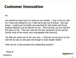 Customer Innovation

  Hi!

  ust wanted to share how I’m using my new Kindle.  I was in the car with
  my 4-year-old waiting for my 7-year-old to get out of school.  She was
  bored.  I pulled out my Kindle and searched for kids books and found
  Rudyard Kipling’s Just So Stories for her.  That evening, my son read the
  first story to her.  Then she read the first few sentences of the second
  (luckily most of the words were manageable with phonics).

  My little girl wants one of her very own – I told her we can put it on her
  wish list as soon as she gets old enough to read chapter books!

  hank you for a long-awaited and outstanding product!”


  - Marie B.
CONFIDENTIAL

                                                                               21
 