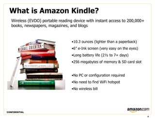 What is Amazon Kindle?
   Wireless (EVDO) portable reading device with instant access to 200,000+
   books, newspapers, magazines, and blogs


                                   •10.3 ounces (lighter than a paperback)
                                   •6” e-Ink screen (very easy on the eyes)
                                   •Long battery life (2½ to 7+ days)
                                   •256 megabytes of memory & SD card slot


                                   •No PC or configuration required
                                   •No need to find WiFi hotspot
                                   •No wireless bill




CONFIDENTIAL

                                                                              4
 