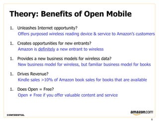 Theory: Benefits of Open Mobile
  1. Unleashes Internet opportunity?
     Offers purposed wireless reading device & service to Amazon’s customers

  1. Creates opportunities for new entrants?
     Amazon is definitely a new entrant to wireless

  1. Provides a new business models for wireless data?
     New business model for wireless, but familiar business model for books

  1. Drives Revenue?
     Kindle sales >10% of Amazon book sales for books that are available

  1. Does Open = Free?
     Open ≠ Free if you offer valuable content and service



CONFIDENTIAL

                                                                              5
 