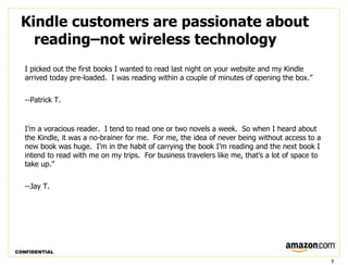 Kindle customers are passionate about
   reading–not wireless technology
   I picked out the first books I wanted to read last night on your website and my Kindle
   arrived today pre-loaded.  I was reading within a couple of minutes of opening the box.”


   --Patrick T.


   I’m a voracious reader.  I tend to read one or two novels a week.  So when I heard about
   the Kindle, it was a no-brainer for me.  For me, the idea of never being without access to a
   new book was huge.  I’m in the habit of carrying the book I’m reading and the next book I
   intend to read with me on my trips.  For business travelers like me, that’s a lot of space to
   take up.”


   --Jay T.




CONFIDENTIAL

                                                                                                   7
 