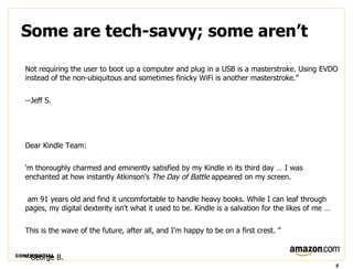 Some are tech-savvy; some aren’t

   Not requiring the user to boot up a computer and plug in a USB is a masterstroke. Using EVDO
   instead of the non-ubiquitous and sometimes finicky WiFi is another masterstroke.”


   --Jeff S.




   Dear Kindle Team:

   'm thoroughly charmed and eminently satisfied by my Kindle in its third day … I was
   enchanted at how instantly Atkinson's The Day of Battle appeared on my screen.

    am 91 years old and find it uncomfortable to handle heavy books. While I can leaf through
   pages, my digital dexterity isn't what it used to be. Kindle is a salvation for the likes of me …

   This is the wave of the future, after all, and I'm happy to be on a first crest. ”


CONFIDENTIAL
   --George B.
                                                                                                       8
 