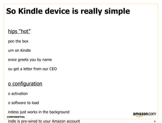 So Kindle device is really simple

hips “hot”
pen the box

urn on Kindle

evice greets you by name

ou get a letter from our CEO


o configuration
o activation

o software to load

ireless just works in the background
CONFIDENTIAL

indle is pre-wired to your Amazon account   9
 