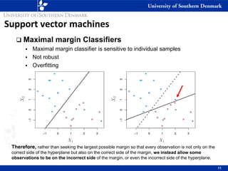 Support vector machines
❑ Maximal margin Classifiers
▪ Maximal margin classifier is sensitive to individual samples
▪ Not robust
▪ Overfitting
Therefore, rather than seeking the largest possible margin so that every observation is not only on the
correct side of the hyperplane but also on the correct side of the margin, we instead allow some
observations to be on the incorrect side of the margin, or even the incorrect side of the hyperplane.
11
 