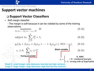 Support vector machines
❑ Support Vector Classifiers
▪ Soft margin classifier
- The margin is soft because it can be violated by some of the training
observations.
12
𝝐𝒊 = ቐ
𝟎: 𝑴𝑴𝑪
> 𝟎 ∶ 𝒗𝒊𝒐𝒍𝒅𝒂𝒕𝒆𝒅 𝒎𝒂𝒓𝒈𝒊𝒏
> 𝟏 ∶ 𝒘𝒓𝒐𝒏𝒈 𝒔𝒊𝒅𝒆 𝒐𝒇 𝒉𝒚𝒑𝒆𝒓𝒑𝒍𝒂𝒏
Slack variable
Tuning parameter
Small C: small margin, less tolerance, low bias but high variance
Large C: large margin, large tolerance, high bias but low variance
 