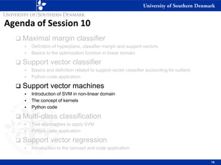 Agenda of Session 10
❑ Maximal margin classifier
▪ Definition of hyperplane, classifier margin and support vectors.
▪ Basics to the optimization function in linear domain
❑ Support vector classifier
▪ Basics and definition related to support vector classifier accounting for outliers
▪ Python code application
❑ Support vector machines
▪ Introduction of SVM in non-linear domain
▪ The concept of kernels
▪ Python code
❑ Multi-class classification
▪ Two approaches to apply SVM
▪ Python code application
❑ Support vector regression
▪ Introduction to the concept and code application.
14
 